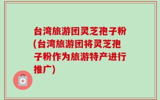 台湾旅游团灵芝孢子粉(台湾旅游团将灵芝孢子粉作为旅游特产进行推广)