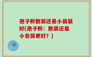 孢子粉散装还是小袋装好(孢子粉：散装还是小包装更好？)