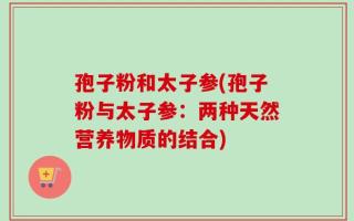 孢子粉和太子参(孢子粉与太子参：两种天然营养物质的结合)