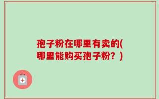 孢子粉在哪里有卖的(哪里能购买孢子粉？)