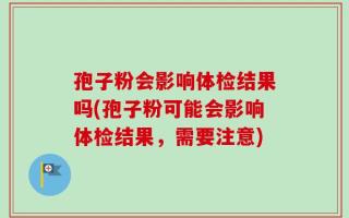 孢子粉会影响体检结果吗(孢子粉可能会影响体检结果，需要注意)
