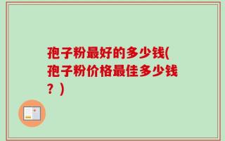 孢子粉最好的多少钱(孢子粉价格最佳多少钱？)