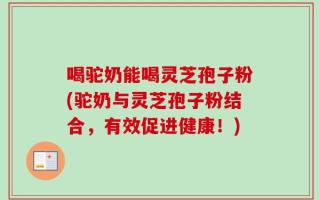 喝驼奶能喝灵芝孢子粉(驼奶与灵芝孢子粉结合，有效促进健康！)