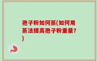 孢子粉如何蒸(如何用蒸法提高孢子粉重量？)