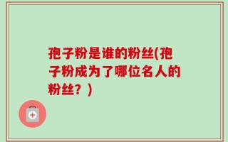 孢子粉是谁的粉丝(孢子粉成为了哪位名人的粉丝？)