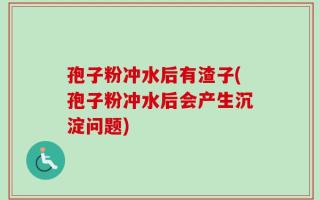 孢子粉冲水后有渣子(孢子粉冲水后会产生沉淀问题)