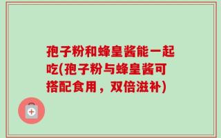 孢子粉和蜂皇酱能一起吃(孢子粉与蜂皇酱可搭配食用，双倍滋补)