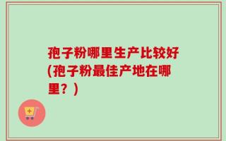 孢子粉哪里生产比较好(孢子粉最佳产地在哪里？)