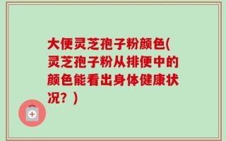 大便灵芝孢子粉颜色(灵芝孢子粉从排便中的颜色能看出身体健康状况？)