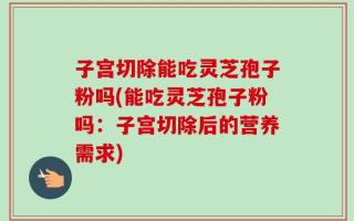 子宫切除能吃灵芝孢子粉吗(能吃灵芝孢子粉吗：子宫切除后的营养需求)