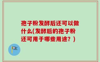 孢子粉发酵后还可以做什么(发酵后的孢子粉还可用于哪些用途？)
