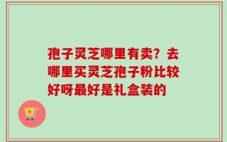 孢子灵芝哪里有卖？去哪里买灵芝孢子粉比较好呀最好是礼盒装的