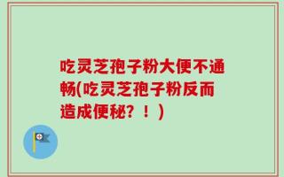 吃灵芝孢子粉大便不通畅(吃灵芝孢子粉反而造成便秘？！)
