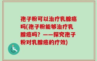 孢子粉可以治疗乳腺癌吗(孢子粉能够治疗乳腺癌吗？——探究孢子粉对乳腺癌的疗效)