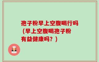 孢子粉早上空腹喝行吗 (早上空腹喝孢子粉有益健康吗？)