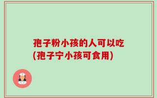 孢子粉小孩的人可以吃(孢子宁小孩可食用)