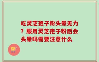 吃灵芝孢子粉头晕无力？服用灵芝孢子粉后会头晕吗需要注意什么
