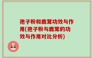 孢子粉和鹿茸功效与作用(孢子粉与鹿茸的功效与作用对比分析)