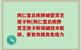 同仁堂总统牌破壁灵芝孢子粉(同仁堂总统牌灵芝孢子粉突破技术瓶颈，更有效提高免疫力