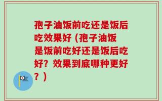 孢子油饭前吃还是饭后吃效果好 (孢子油饭是饭前吃好还是饭后吃好？效果到底哪种更好？)