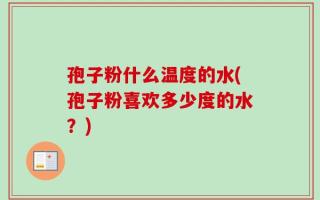 孢子粉什么温度的水(孢子粉喜欢多少度的水？)
