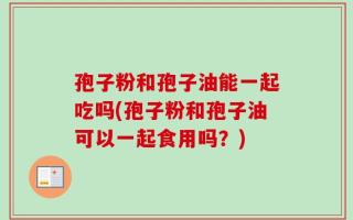孢子粉和孢子油能一起吃吗(孢子粉和孢子油可以一起食用吗？)