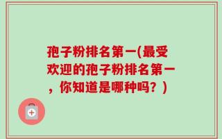 孢子粉排名第一(最受欢迎的孢子粉排名第一，你知道是哪种吗？)