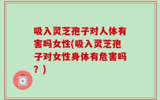 吸入灵芝孢子对人体有害吗女性(吸入灵芝孢子对女性身体有危害吗？)