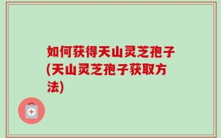 如何获得天山灵芝孢子(天山灵芝孢子获取方法)