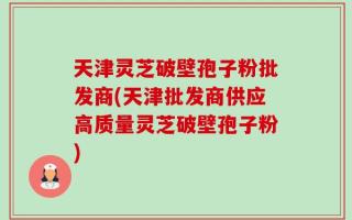 天津灵芝破壁孢子粉批发商(天津批发商供应高质量灵芝破壁孢子粉)