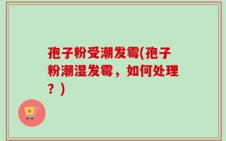 孢子粉受潮发霉(孢子粉潮湿发霉，如何处理？)