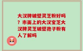 大汉牌破壁灵芝粉好吗？市面上的大汉宝芝大汉牌灵芝破壁孢子粉有人了解吗
