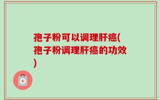 孢子粉可以调理肝癌(孢子粉调理肝癌的功效)