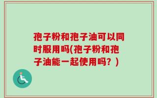 孢子粉和孢子油可以同时服用吗(孢子粉和孢子油能一起使用吗？)