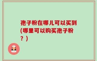 孢子粉在哪儿可以买到(哪里可以购买孢子粉？)
