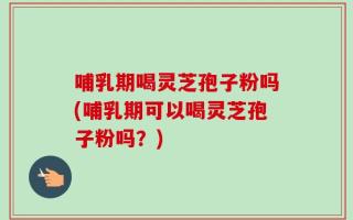 哺乳期喝灵芝孢子粉吗(哺乳期可以喝灵芝孢子粉吗？)