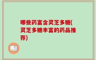 哪些药富含灵芝多糖(灵芝多糖丰富的药品推荐)