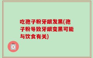 吃孢子粉牙龈发黑(孢子粉导致牙龈变黑可能与饮食有关)