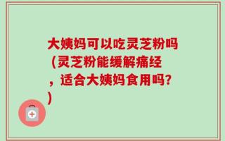 大姨妈可以吃灵芝粉吗 (灵芝粉能缓解痛经，适合大姨妈食用吗？)