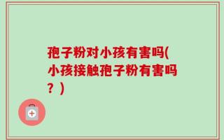 孢子粉对小孩有害吗(小孩接触孢子粉有害吗？)