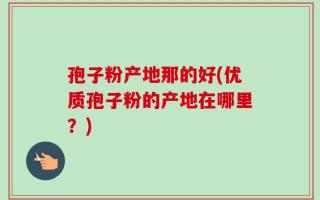孢子粉产地那的好(优质孢子粉的产地在哪里？)