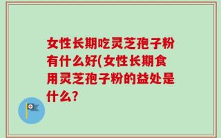 女性长期吃灵芝孢子粉有什么好(女性长期食用灵芝孢子粉的益处是什么？
