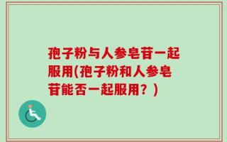 孢子粉与人参皂苷一起服用(孢子粉和人参皂苷能否一起服用？)