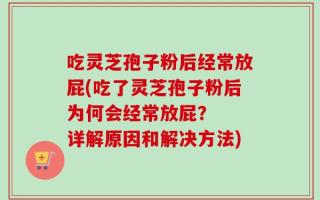 吃灵芝孢子粉后经常放屁(吃了灵芝孢子粉后为何会经常放屁？  详解原因和解决方法)