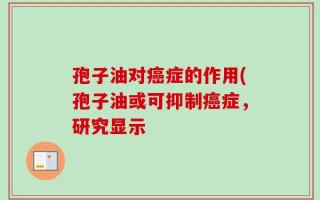 孢子油对癌症的作用(孢子油或可抑制癌症，研究显示