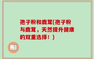 孢子粉和鹿茸(孢子粉与鹿茸，天然提升健康的双重选择！)