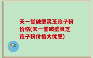 天一堂破壁灵芝孢子粉价格(天一堂破壁灵芝孢子粉价格大优惠)