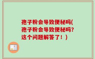 孢子粉会导致便秘吗(孢子粉会导致便秘吗？这个问题解答了！)