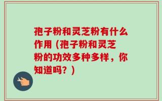 孢子粉和灵芝粉有什么作用 (孢子粉和灵芝粉的功效多种多样，你知道吗？)