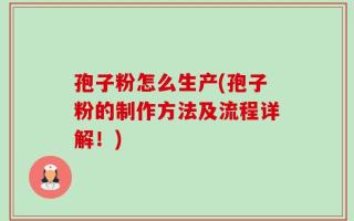 孢子粉怎么生产(孢子粉的制作方法及流程详解！)